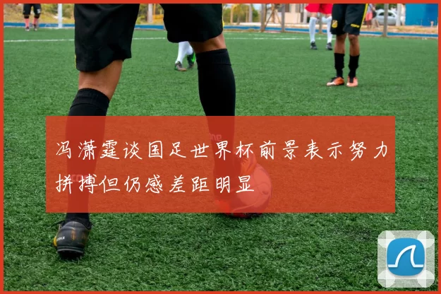 冯潇霆谈国足世界杯前景表示努力拼搏但仍感差距明显