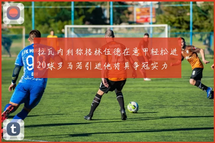 拉瓦内利称格林伍德在意甲轻松进20球罗马若引进他将具争冠实力
