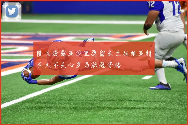隆戈透露亚沙里愿留米兰拒绝亚特兰大不关心罗马欧冠资格