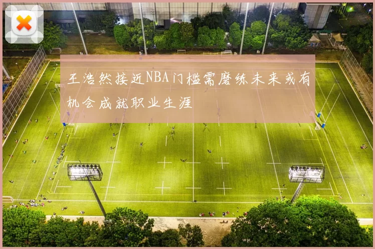 王浩然接近NBA门槛需磨练未来或有机会成就职业生涯