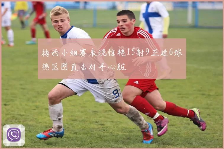 梅西小组赛表现惊艳15射9正进6球热区图直击对手心脏