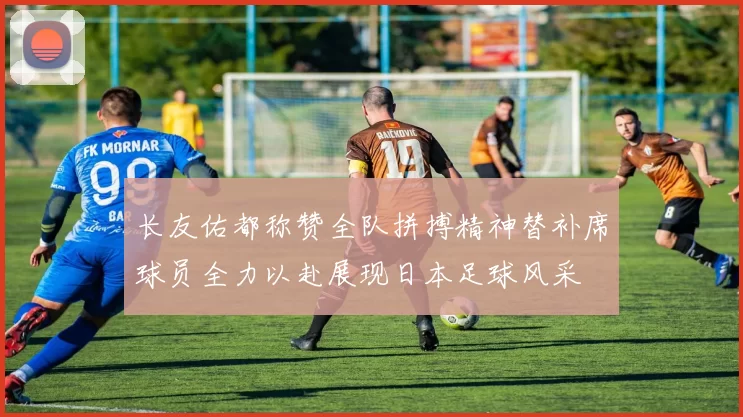 长友佑都称赞全队拼搏精神替补席球员全力以赴展现日本足球风采